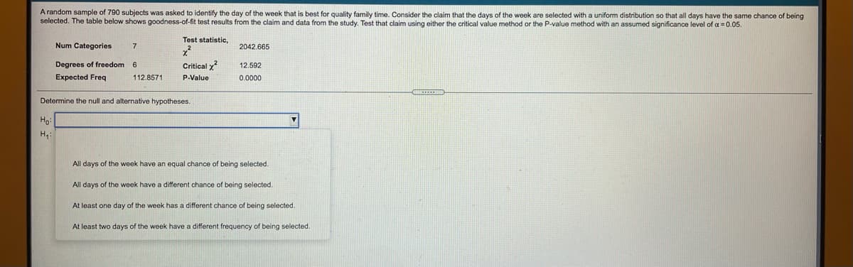 A random sample of 790 subjects was asked to identify the day of the week that is best for quality family time. Consider the claim that the days of the week are selected with a uniform distribution so that all days have the same chance of being
selected. The table below shows goodness-of-fit test results from the claim and data from the study. Test that claim using either the critical value method or the P-value method with an assumed significance level of a = 0.05.
Test statistic,
Num Categories
2042.665
Degrees of freedom
6.
Critical y
12.592
Expected Freq
112.8571
P-Value
0.0000
Determine the null and alternative hypotheses.
H4:
All days of the week have an equal chance of being selected.
All days of the week have a different chance of being selected.
At least one day of the week has a different chance of being selected.
At least two days of the week have a different frequency
f being selected.
