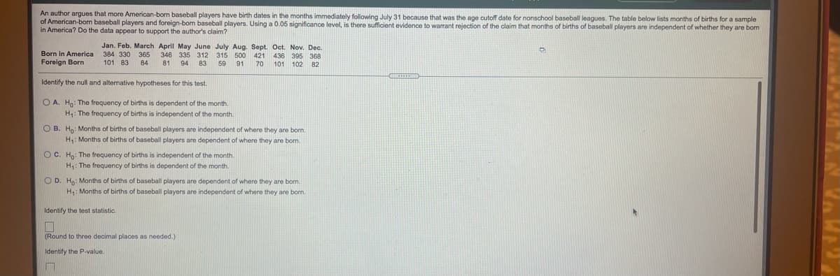 An author argues that more American-born baseball players have birth dates in the months immediately following July 31 because that was the age cutoff date for nonschool baseball leagues. The table below lists months of births for a sample
of American-bom baseball players and foreign-born baseball players. Using a 0.05 significance level, is there sufficient evidence to warrant rejection of the claim that months of births of baseball players are independent of whether they are bom
in America? Do the data appear to support the author's claim?
Jan. Feb. March April May June July Aug. Sept. Oct. Nov. Dec.
Born in America
Foreign Born
384 330
365
84
346
335 312
315 500 421
59
436 395 368
101 102 82
101 83
81
94 83
91
70
Identify the null and alternative hypotheses for this test.
O A. Ho: The frequency of births is dependent of the month.
H1: The frequency of births is independent of the month.
O B. Ho: Months of births of baseball players are independent of where they are born.
H: Months of births of baseball players are dependent of where they are borm.
OC. Ho: The frequency of births is independent of the month.
H: The frequency of births is dependent of the month.
O D. Ha: Months of births of baseball players are dependent of where they are born.
H: Months of births of baseball players are independent of where they are born.
Identify the test statistic
(Round to three decimal places as needed.)
Identify the P-value.
