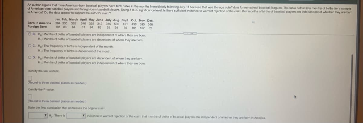 An author argues that more American-born baseball players have birth dates in the months immediately following July 31 because that was the age cutoff date for nonschool baseball leagues. The table below lists months of births for a sample
of American-bom baseball players and foreign-bom baseball players. Using a 0.05 significance level, is there sufficient evidence to warrant rejection of the claim that months of births of baseball players are independent of whether they are bom
in America? Do the data appear to support the author's claim?
Born in America
Foreign Born
Jan. Feb. March April May June July Aug. Sept. Oct. Nov. Dec.
346 335 312 315 500 421 436 395 368
384 330 365
101 83
84
81
94 83
59
91
70
101 102 82
O B. Ho: Months of births of baseball players are independent of where they are born.
H: Months of births of baseball players are dependent of where they are bom.
OC. Ha: The frequency of births is independent of the month.
H: The frequency of births is dependent of the month
OD. Ho: Months of births of baseball players are dependent of where they are bom.
H: Months of births of baseball players are independent of where they are born.
Identify the test statistic.
(Round to three decimal places as needed.)
Identify the P-value.
(Round to three decimal places as needed.)
State the final conclusion that addresses the original claim.
V Ha. There is
evidence to warrant rejection of the claim that months of births of baseball players are independent of whether they are born in America.
