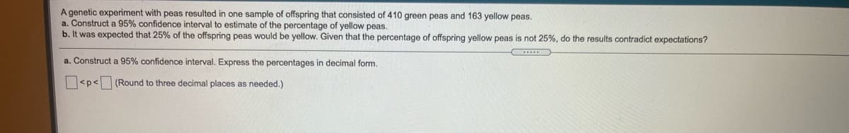 A genetic experiment with peas resulted in one sample of offspring that consisted of 410 green peas and 163 yellow peas.

a. Construct a 95% confidence interval to estimate the percentage of yellow peas.

b. It was expected that 25% of the offspring peas would be yellow. Given that the percentage of offspring yellow peas is not 25%, do the results contradict expectations?

a. Construct a 95% confidence interval. Express the percentages in decimal form.

[ ] < p < [ ] (Round to three decimal places as needed.)