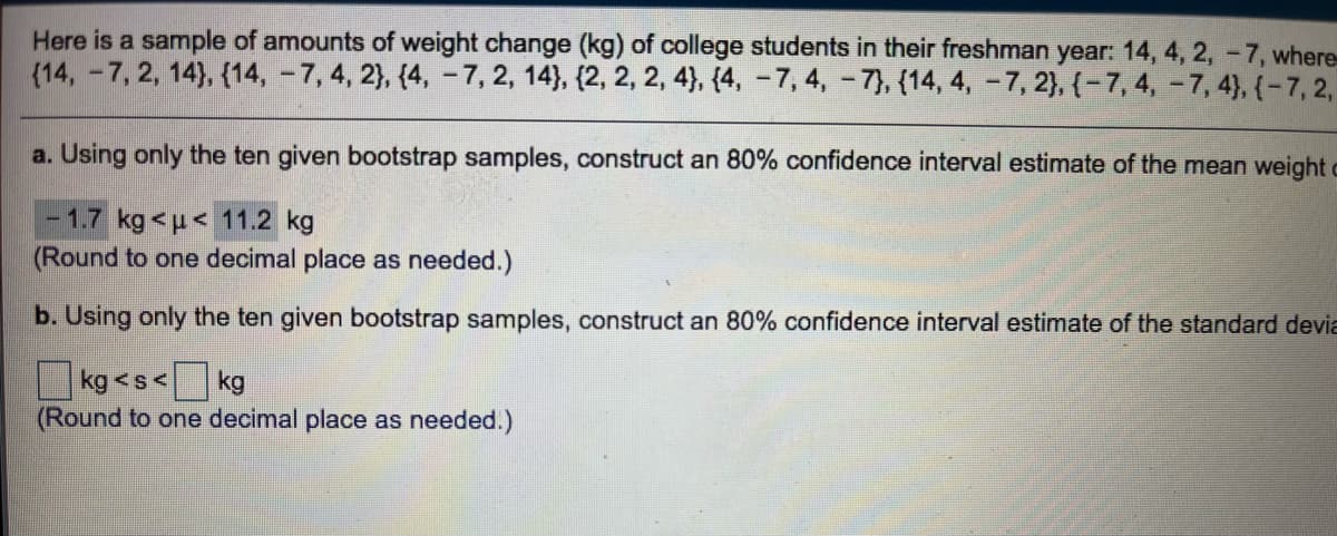 Here is a sample of amounts of weight change (kg) of college students in their freshman year: 14, 4, 2, -7, where
(14, -7, 2, 14), {14, - 7, 4, 2}, {4, -7, 2, 14), {2, 2, 2, 4}, {4, – 7, 4, -7), {14, 4, - 7, 2), {-7,4, -7, 4), {-7, 2,
a. Using only the ten given bootstrap samples, construct an 80% confidence interval estimate of the mean weight c
- 1.7 kg <u< 11.2 kg
(Round to one decimal place as needed.)
b. Using only the ten given bootstrap samples, construct an 80% confidence interval estimate of the standard devia
kg <s<
kg
(Round to one decimal place as needed.)
