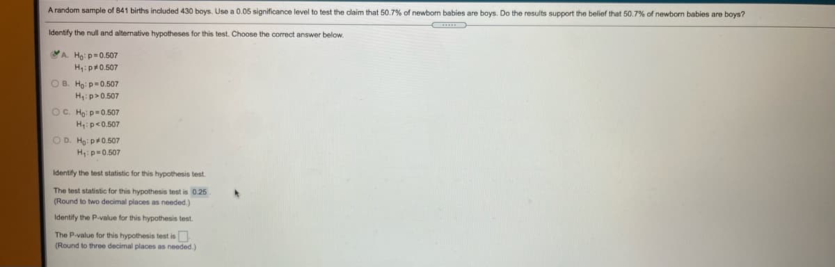 A random sample of 841 births included 430 boys. Use a 0.05 significance level to test the claim that 50.7% of newborn babies are boys. Do the results support the belief that 50.7% of newborn babies are boys?
Identify the null and alternative hypotheses for this test. Choose the correct answer below.
A. Ho:p=0.507
H:p40.507
O B. Ho: p=0.507
H,:p>0.507
OC. Ho: p=0.507
H4:p<0.507
O D. Ho: p0.507
H:p=0.507
Identify the test statistic for this hypothesis test.
The test statistic for this hypothesis test is 0.25
(Round to two decimal places as needed.)
Identify the P-value for this hypothesis test.
The P-value for this hypothesis test is.
(Round to three decimal places as needed.)
