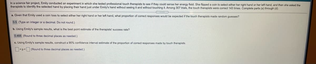 In a science fair project, Emily conducted an experiment in which she tested professional touch therapists to see if they could sense her energy field. She flipped a coin to select either her right hand or her left hand, and then she asked the
therapists to identify the selected hand by placing their hand just under Emily's hand without seeing it and without touching it. Among 307 trials, the touch therapists were correct 143 times. Complete parts (a) through (d).
a. Given that Emily used a coin toss to select either her right hand or her left hand, what proportion
correct responses would be expected if the touch therapists made random guesses?
0.5 (Type an integer or a decimal. Do not round.)
b. Using Emily's sample results, what is the best point estimate of the therapists' success rate?
0.466 (Round to three decimal places as needed.)
c. Using Emily's sample results, construct a 95% confidence interval estimate of the proportion of correct responses made by touch therapists.
<p< (Round to three decimal places as needed.)
