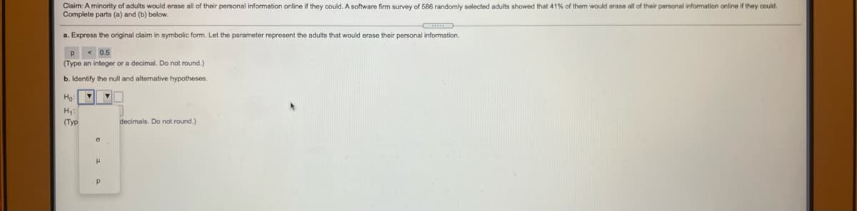 **Claim:** A minority of adults would erase all of their personal information online if they could. A software firm survey of 586 randomly selected adults showed that 41% of them would erase all of their personal information online if they could. Complete parts (a) and (b) below.

**a.** Express the original claim in symbolic form. Let the parameter represent the adults that would erase their personal information.

\[ p \leq 0.5 \]
(Type an integer or a decimal. Do not round.)

**b.** Identify the null and alternative hypotheses.

\[ H_0: \]
\[ H_1: \]
(Type integers or decimals. Do not round.)

Options given:
- \( \sigma \)
- \( \mu \)
- \( p \)