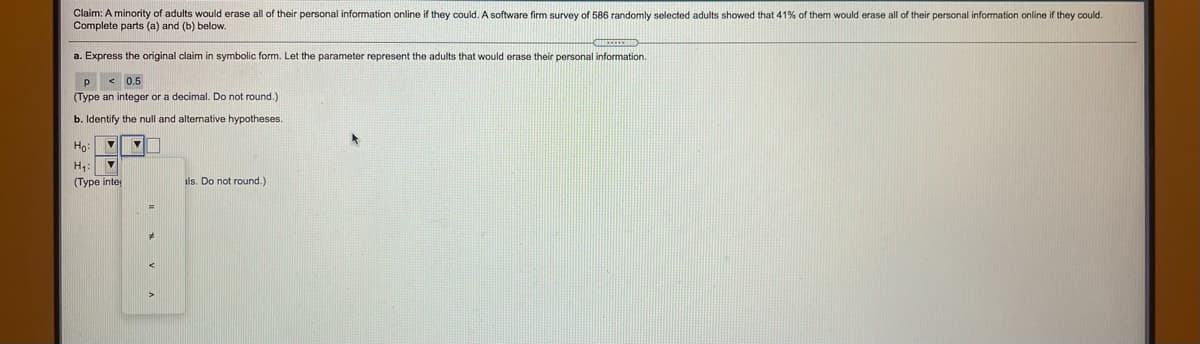 **Claim:** A minority of adults would erase all of their personal information online if they could. A software firm survey of 586 randomly selected adults showed that 41% of them would erase all of their personal information online if they could. Complete parts (a) and (b) below.

**a.** Express the original claim in symbolic form. Let the parameter represent the adults that would erase their personal information.

- \( p < 0.5 \)  
(Type an integer or a decimal. Do not round.)

**b.** Identify the null and alternative hypotheses.

- \( H_0: \)
- \( H_1: \) 

(Type integers or decimals. Do not round.)

Options for the null and alternative hypotheses include symbols: "=" (equals), "≠" (not equal), ">" (greater than), "<" (less than).