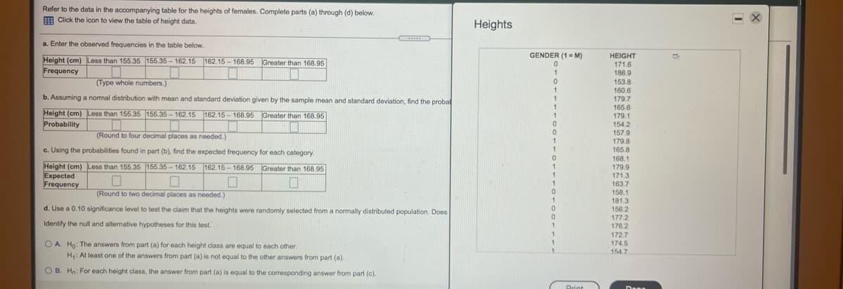 Refer to the data in the accompanying table for the heights of females. Complete parts (a) through (d) below.
E Click the icon to view the table of height data.
Heights
.....
a. Enter the observed frequencies in the table below.
GENDER (1= M)
HEIGHT
168.95 Greater than 168.95
Height (cm) Less than 155.35 155.35 - 162.15 162.15 -
Frequency
171.6
186.9
1
(Type whole numbers.)
153.8
160.6
179.7
165.6
179.1
154.2
157.9
179.8
165.8
1
b. Assuming a normal distribution with mean and standard deviation given by the sample mean and standard deviation, find the probal
Height (cm) Less than 155.35 155.35 - 162.15 162.15 - 168.95 Greater than 168.95
Probability
(Round to four decimal places as needed.)
1
c. Using the probabilities found in part (b), find the expected frequency for each category.
168.1
179.9
171.3
163.7
158.1
181.3
156.2
177.2
176.2
Height (cm) Less than 155.35 155.35-162.15 162.15 - 168.95 Greater than 168.95
Expected
Frequency
1
(Round to two decimal places as needed.)
1
d. Use a 0.10 significance level to test the claim that the heights were randomly selected from a normally distributed population. Does
Identify the null and alternative hypotheses for this test.
172.7
174.5
O A. Ho: The answers from part (a) for each height class are equal to each other.
H: At least one of the answers from part (a) is not equal to the other answers from part (a).
1
154.7
O B. Hn: For each height class, the answer from part (a) is equal to the corresponding answer from part (c).
Print
Dene
