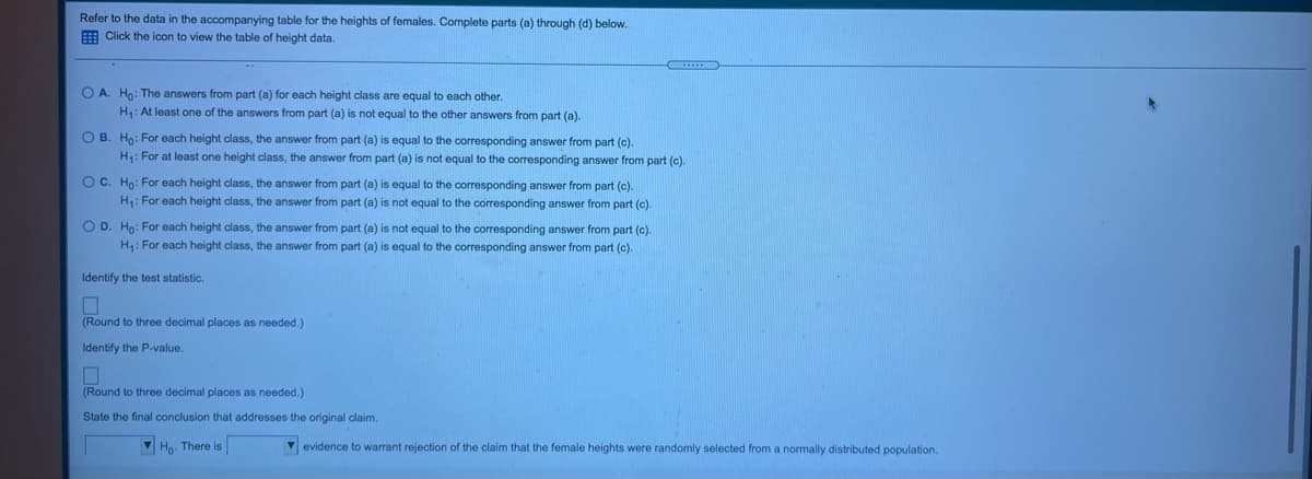 Refer to the data in the accompanying table for the heights
E Click the icon to view the table of height data.
females. Complete parts (a) through (d) below.
O A. Ho: The answers from part (a) for each height class are equal to each other.
H: At least one of the answers from part (a) is not equal to the other answers from part (a).
O B. Ho: For each height class, the answer from part (a) is equal to the corresponding answer from part (c).
H: For at least one height class, the answer from part (a) is not equal to the corresponding answer from part (c).
OC. Ho: For each height class, the answer from part (a) is equal to the corresponding answer from part (c).
H: For each height class, the answer from part (a) is not equal to the corresponding answer from part (c).
O D. Ho: For each height class, the answer from part (a) is not equal to the corresponding answer from part (c).
H: For each height class, the answer from part (a) is equal to the corresponding answer from part (c).
Identify the test statistic.
(Round to three decimal places as needed.)
Identify the P-value.
(Round to three decimal places as needed.)
State the final conclusion that addresses the original claim.
V Ho. There is
V evidence to warrant rejection of the claim that the female heights were randomly selected from a normally distributed population.
