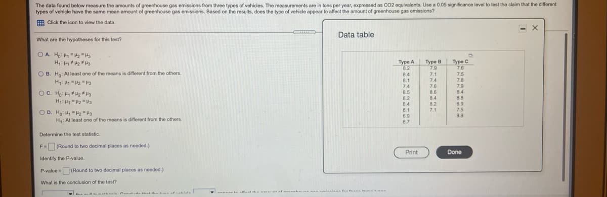 The data found below measure the amounts of greenhouse gas emissions from three types of vehicles. The measurements are in tons per year, expressed as CO2 equivalents. Use a 0.05 significance level to test the claim that the different
types of vehicle have the same mean amount of greenhouse gas emissions. Based on the results, does the type of vehicle appear to affect the amount of greenhouse gas emissions?
E Click the icon to view the data.
Data table
What are the hypotheses for this test?
O A. Ho: H1 = H2"H3
Туре С
7.6
7.5
7.8
Туре А
8.2
Туре В
7.9
O B. Ho: At least one of the means is different from the others.
8.4
7.1
7.4
7.6
8.6
8.1
7.4
7.9
OC. Ho: H, H2 H3
H: "2 "H3
8.5
8.2
8.4
8.8
6.9
8.4
8.4
8.2
8.1
6.9
7.1
7.5
O D. Ho: H1 =H2 "H3
8.8
H: At least one of the means is different from the others
8.7
Determine the test statistic.
F= (Round to two decimal places as needed.)
Print
Done
Identify the P-value.
P-value - (Round to two decimal places as needed.)
What is the conclusion of the test?
thann hmn

