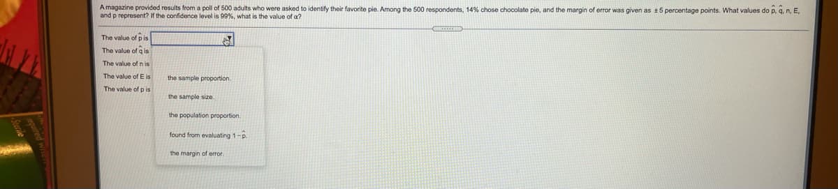 **Transcription:**

A magazine provided results from a poll of 500 adults who were asked to identify their favorite pie. Among the 500 respondents, 14% chose chocolate pie, and the margin of error was given as ± 5 percentage points. What values do \( \hat{p}, \hat{q}, n, E, \) and \( p \) represent? If the confidence level is 99%, what is the value of \( \alpha \)?

- The value of \( p \) is...
- The value of \( q \) is...
- The value of \( n \) is...
- The value of \( E \) is...
- The value of \( p \) is... 
  - the sample proportion.
  - the sample size.
  - the population proportion.
  - found from evaluating \( 1 - \hat{p} \).
  - the margin of error.

---

**Explanation:**

This text appears to be from an educational source focusing on statistics, specifically interpreting results from a sample survey. It asks the reader to infer statistical terms and values from a given problem related to a poll of favorite pies among 500 adults. 

Key values to determine:
- \( \hat{p} \): Sample proportion (percentage of respondents choosing chocolate pie).
- \( \hat{q} \): Complement of \( \hat{p} \), calculated as \( 1 - \hat{p} \).
- \( n \): Sample size (total number of respondents).
- \( E \): Margin of error provided in the results.
- \( p \): Contextual definition needed for accurate answer (could be population proportion).
- \( \alpha \): Significance level derived from the confidence level (here, 99%).

The options presented likely relate to understanding which statistical concepts correspond to these letters in the context of a poll result.