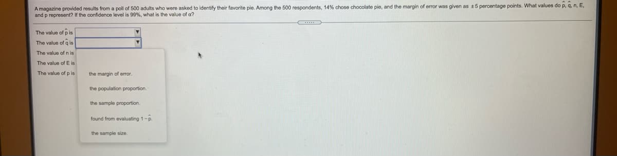 **Text Transcription for Educational Website**

---

A magazine provided results from a poll of 500 adults who were asked to identify their favorite pie. Among the 500 respondents, 14% chose chocolate pie, and the margin of error was given as ± 5 percentage points. What values do \(\hat{p}\), \(\hat{q}\), \(n\), \(E\), and \(p\) represent? If the confidence level is 99%, what is the value of \(\alpha\)?

- The value of \(\hat{p}\) is __________
- The value of \(\hat{q}\) is __________
- The value of \(n\) is __________
- The value of \(E\) is __________
- The value of \(p\) is __________

*Dropdown options for selecting values description:*
- the margin of error
- the population proportion
- the sample proportion
- found from evaluating \(1 - \hat{p}\)
- the sample size

---

**Explanation of Dropdown Options:**
- "The margin of error" refers to the ± 5 percentage points given in the information.
- "The population proportion" is not directly given and typically applies to a broader context beyond the sample.
- "The sample proportion" is \(\hat{p}\), representing the percentage of respondents who chose chocolate pie (14%).
- "Found from evaluating \(1 - \hat{p}\)" is for \(\hat{q}\), which represents the proportion of respondents who did not choose chocolate pie.
- "The sample size" is \(n\), the number of respondents participating in the poll (500).

**Formula Description:**
- \(\alpha\) (alpha) is the significance level, calculated as \(1 - \text{confidence level}\). For a 99% confidence level, \(\alpha = 0.01\).