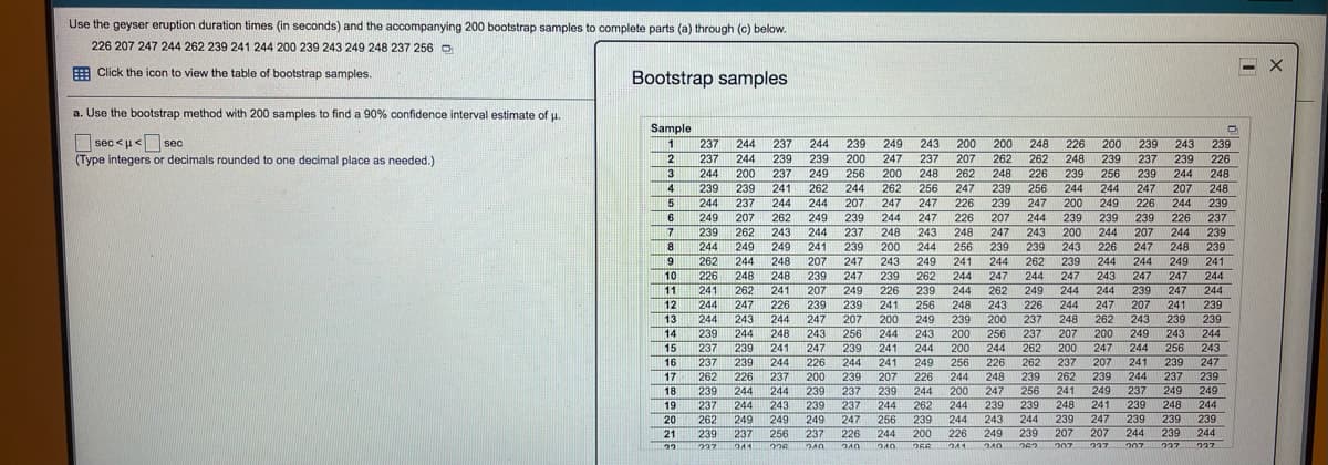 Use the geyser eruption duration times (in seconds) and the accompanying 200 bootstrap samples to complete parts (a) through (c) below.
226 207 247 244 262 239 241 244 200 239 243 249 248 237 256 O
E Click the icon to view the table of bootstrap samples.
Bootstrap samples
a. Use the bootstrap method with 200 samples to find a 90% confidence interval estimate of u.
Sample
sec <u< sec
(Type integers or decimals rounded to one decimal place as needed.)
248
226
239
226
1 237
244
237
244
239
249
243
200
200
200
239
243
237
244
239
239
200
247
237
207
262
262
248
239
237
239
3
4
244
200
237
249
256
200
248
262
248
226
239
256
239
244
248
239
239
241
262
244
262
256
247
239
256
244
244
247
207
248
5
244
237
244
244
207
247
247
226
239
247
200
249
226
244
239
6
249
207
262
249
239
244
247
226
207
244
239
239
239
226
237
7
239
262
243
244
237
248
243
248
247
243
200
244
207
244
239
8.
244
249
249
241
239
200
244
256
239
239
243
226
247
248
239
241
244
244
239
9.
262
244
248
207
247
243
249
241
244
262
239
244
244
249
10
226
248
248
239
247
239
262
244
247
244
247
243
247
247
241
244
244
11
262
241
207
249
226
239
244
262
249
244
239
247
12
244
247
226
239
239
241
256
248
243
226
247
207
241
13
244
243
244
247
207
200
249
239
200
237
248
262
243
239
239
14
239
244
248
243
256
244
243
256
237
207
200
249
243
244
243
247
200
15
237
239
241
247
239
241
244
200
244
262
200
247
244
256
16
237
239
244
226
244
241
249
256
226
262
237
207
241
239
17
262
226
237
200
239
239
239
207
226
244
248
239
262
239
244
237
239
18
239
244
244
237
239
244
200
247
256
241
249
237
249
249
19
237
244
243
237
244
262
244
239
239
248
241
239
248
244
20
262
249
249
249
247
256
239
239
239
239
239
244
226
241
243
244
247
249
239
262
207
207
207
227
21
239
237
256
237
226
244
200
244
239
244
227
241
226
256
240
240
207
1227
1237
240
