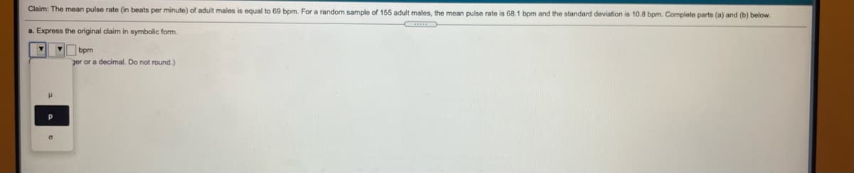 Claim: The mean pulse rate (in beats per minute) of adult males
equal to 69 bpm. For a random sample of 155 adult males, the mean pulse rate is 68.1 bpm and the standard deviation is 10.8 bpm. Complete parts (a) and (b) below.
a. Express the original claim
symbolic form.
bpm
ger or a decimal. Do not round.)
