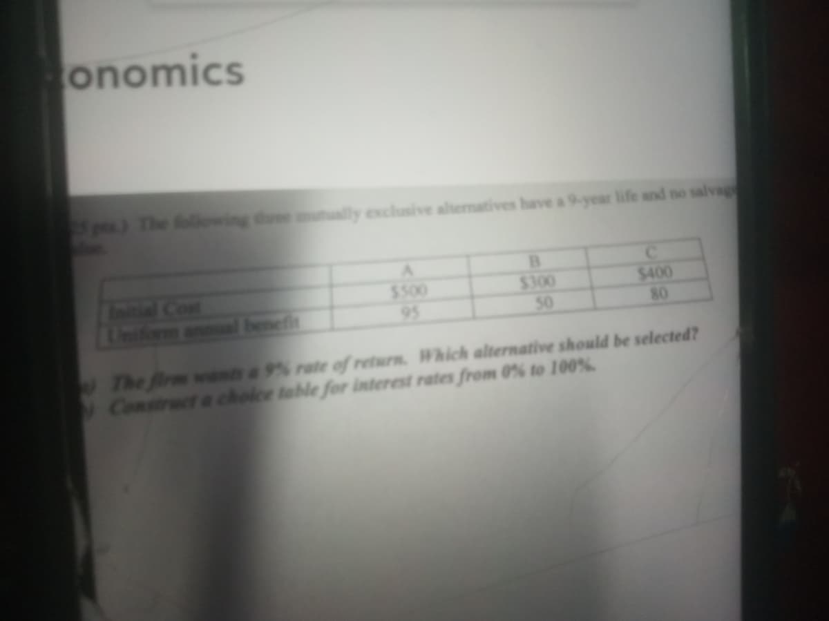 onomics
p) The following three ally exclusive altermatives have a 9-year life and no salvage
A.
Initial Cont
Uniform annual benefit
$300
50
$400
80
$500
95
The firm want a 9% rate of return. Which alternative should be selected?
Construct a choice table for interest rates from 0% to 100%
