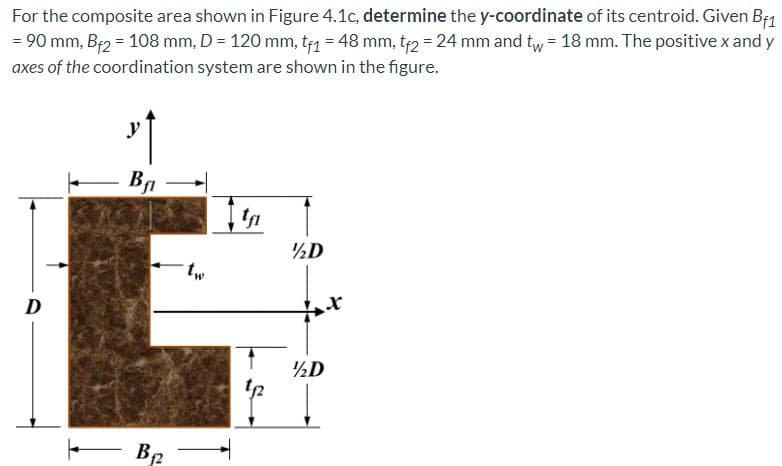 For the composite area shown in Figure 4.1c, determine the y-coordinate of its centroid. Given B1
= 90 mm, Br2 = 108 mm, D = 120 mm, t1 = 48 mm, t2 = 24 mm and tw = 18 mm. The positive x and y
axes of the coordination system are shown in the figure.
Ba –
½D
tw
D
½D
t2
B2 -
