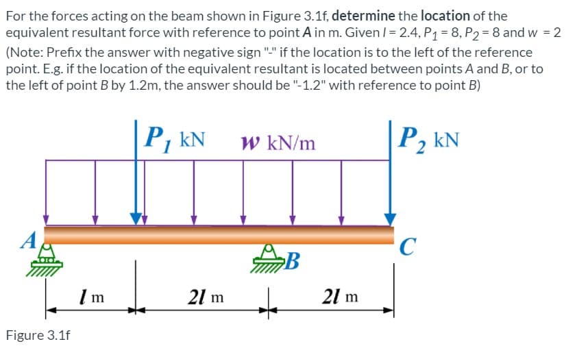 For the forces acting on the beam shown in Figure 3.1f, determine the location of the
equivalent resultant force with reference to point A in m. Given / = 2.4, P1 = 8, P2 = 8 and w = 2
%3D
(Note: Prefix the answer with negative sign "." if the location is to the left of the reference
point. E.g. if the location of the equivalent resultant is located between points A and B, or to
the left of point B by 1.2m, the answer should be "-1.2" with reference to point B)
P, kN
W kN/m
P, kN
C
21 m
21 m
Figure 3.1f
