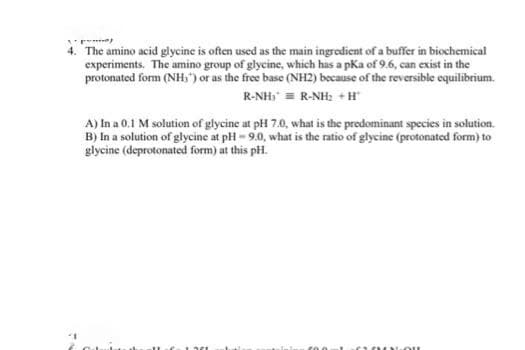 4. The amino acid glycine is often used as the main ingredient of a buffer in biochemical
experiments. The amino group of glycine, which has a pka of 9.6, can exist in the
protonated form (NH,") or as the free base (NH2) because of the reversible equilibrium.
R-NH) = R-NH: + H
A) In a 0.1 M solution of glycine at pH 7.0, what is the predominant species in solution.
B) In a solution of glycine at pH- 9.0, what is the ratio of glycine (protonated form) to
glycine (deprotonated form) at this pH.
