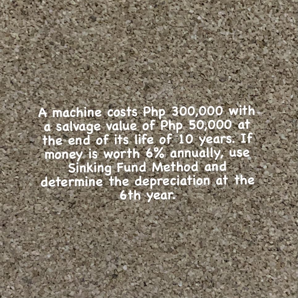 A machine costs Php 300,000 with
a salvage value of Php 50,000 at
the end of its life of 10 years: If
money is worth 6% annually, use
Sinking Fund Method and
determine the depreciation at the
6th year.
