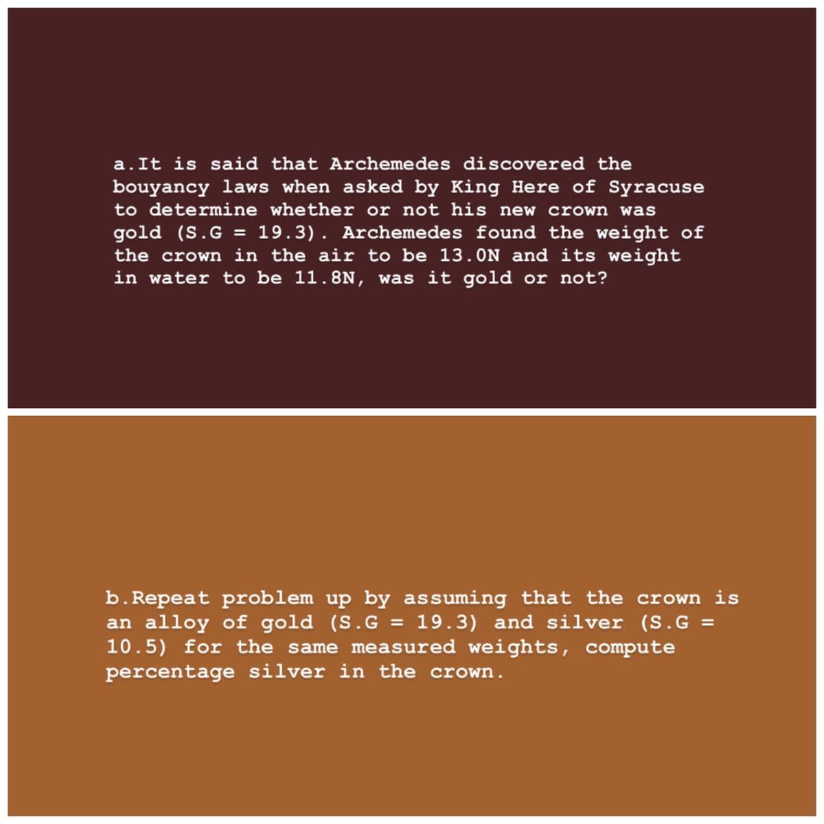 a.It is said that Archemedes discovered the
bouyancy laws when asked by King Here of Syracuse
to determine whether or not his new crown was
gold (S.G = 19.3). Archemedes found the weight of
the crown in the air to be 13.0N and its weight
in water to be 11.8N, was it gold or not?
b.Repeat problem up by assuming that the crown is
an alloy of gold (S.G = 19.3) and silver (S.G =
10.5) for the same measured weights, compute
percentage silver in the crown.
