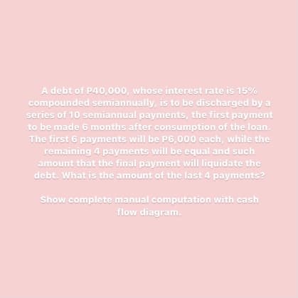 A debt of P40,000, whose interest rate is 15%
compounded semiannually, is to be discharged by a
series of 10 semiannual payments, the first payment
to be made 6 months after consumption of the loan.
The first 6 payments will be P6,000 each, while the
remaining 4 payments will be equal and such
amount that the final payment will liquidate the
debt. What is the amount of the last 4 payments?
Show complete manual computation with cash
flow diagram.
