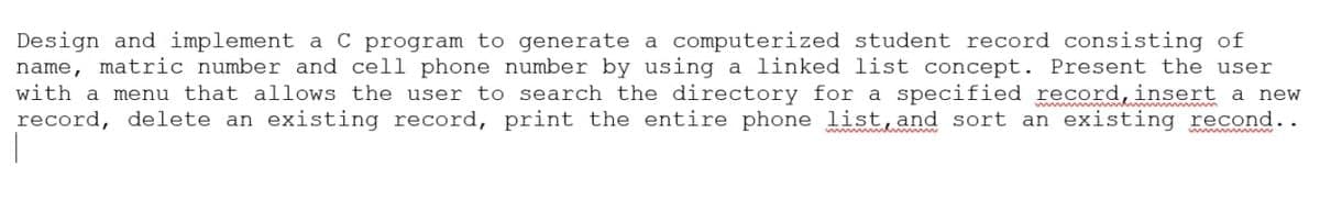 Design and implement a C program to generate a computerized student record consisting of
name, matric number and cell phone number by using a linked list concept. Present the user
with a menu that allows the user to search the directory for a specified record, insert a new
record, delete an existing record, print the entire phone list, and sort an existing recond..
