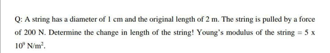 Q: A string has a diameter of 1 cm and the original length of 2 m. The string is pulled by a force
of 200 N. Determine the change in length of the string! Young's modulus of the string 5 x
10° N/m?.
