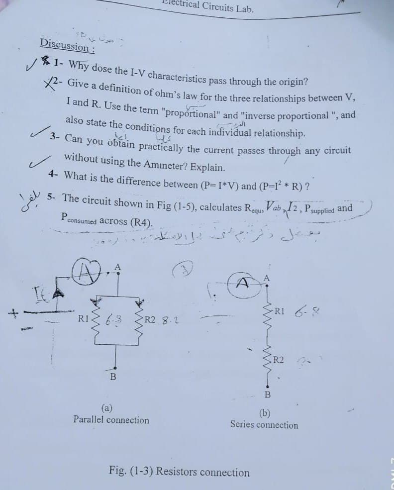 rical Circuits Lab.
I and R. Use the term "propórtional" and "inverse proportional ", and
X2- Give a definition of ohm's law for the three relationships between V,
1- Why dose the I-V characteristics pass through the origin?
Discussion:
also state the conditions for each individual relationship.
es.
3- Can you obtain practically the current passes through any circuit
without using the Ammeter? Explain.
4- What is the difference between (P= I*V) and (P-I * R)?
5- The circuit shown in Fig (1-5), calculates Requ>
Vab 12, Psupplied and
consumed across (R4).
RI 6
R1
R2 8.2
R2
B
(a)
Parallel connection
(b)
Series connection
Fig. (1-3) Resistors connection
