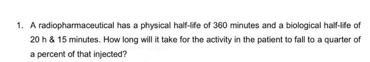 1. A radiopharmaceutical has a physical half-life of 360 minutes and a biological half-life of
20 h & 15 minutes. How long will it take for the activity in the patient to fall to a quarter of
a percent of that injected?
