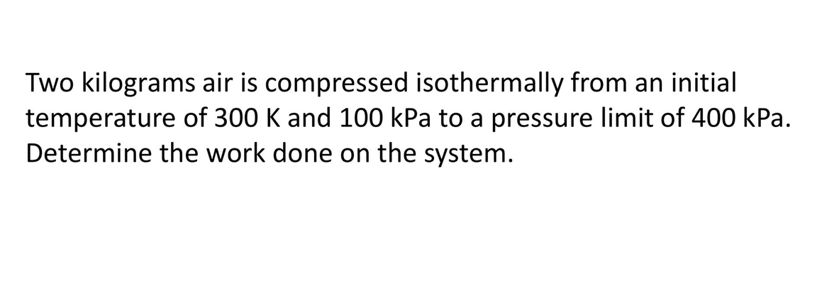 Two kilograms air is compressed isothermally from an initial
temperature of 300 K and 100 kPa to a pressure limit of 400 kPa.
Determine the work done on the system.
