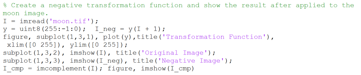 % Create a negative transformation function and show the result after applied to the
moon image.
imread('moon.tif');
= uint8(255:-1:0);
y
I_neg
y (I + 1);
figure, subplot(1,3,1), plot(y),title('Transformation Function'),
xlim ( [0 255]), ylim([0 255]);
subplot (1,3,2), imshow (I), title ('Original Image');
subplot (1,3,3), imshow (I_neg), title('Negative Image');
I_cmp
imcomplement (I); figure, imshow(I_cmp)
