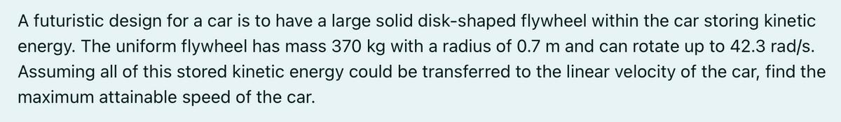 A futuristic design for a car is to have a large solid disk-shaped flywheel within the car storing kinetic
energy. The uniform flywheel has mass 370 kg with a radius of 0.7 m and can rotate up to 42.3 rad/s.
Assuming all of this stored kinetic energy could be transferred to the linear velocity of the car, find the
maximum attainable speed of the car.
