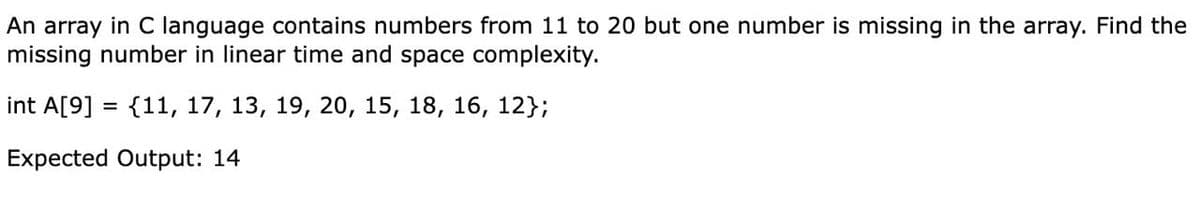 An array in C language contains numbers from 11 to 20 but one number is missing in the array. Find the
missing number in linear time and space complexity.
int A[9] = {11, 17, 13, 19, 20, 15, 18, 16, 12};
Expected Output: 14
