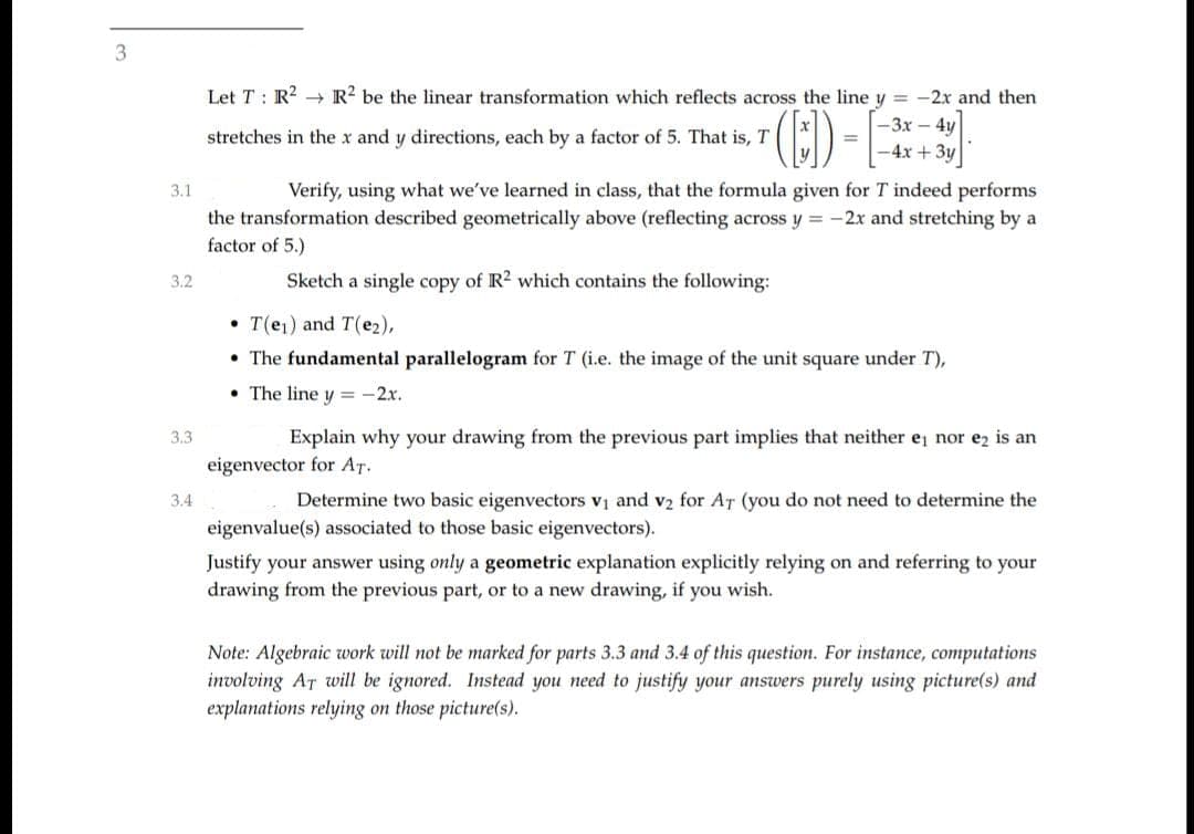 3
Let T : R? → R? be the linear transformation which reflects across the line y = -2x and then
-3x-4y
%3D
-4x +3y
stretches in the x and y directions, each by a factor of 5. That is, T
3.1
Verify, using what we've learned in class, that the formula given for T indeed performs
the transformation described geometrically above (reflecting across y = -2x and stretching by a
factor of 5.)
3.2
Sketch a single copy of R2 which contains the following:
• T(e1) and T(e2),
• The fundamental parallelogram for T (i.e. the image of the unit square under T),
• The line y = -2x.
3.3
Explain why your drawing from the previous part implies that neither e nor ez is an
eigenvector for AT.
3.4
Determine two basic eigenvectors vị and v2 for AT (you do not need to determine the
eigenvalue(s) associated to those basic eigenvectors).
Justify your answer using only a geometric explanation explicitly relying on and referring to your
drawing from the previous part, or to a new drawing, if you wish.
Note: Algebraic work will not be marked for parts 3.3 and 3.4 of this question. For instance, computations
involving AT will be ignored. Instead you need to justify your answers purely using picture(s) and
explanations relying on those picture(s).
