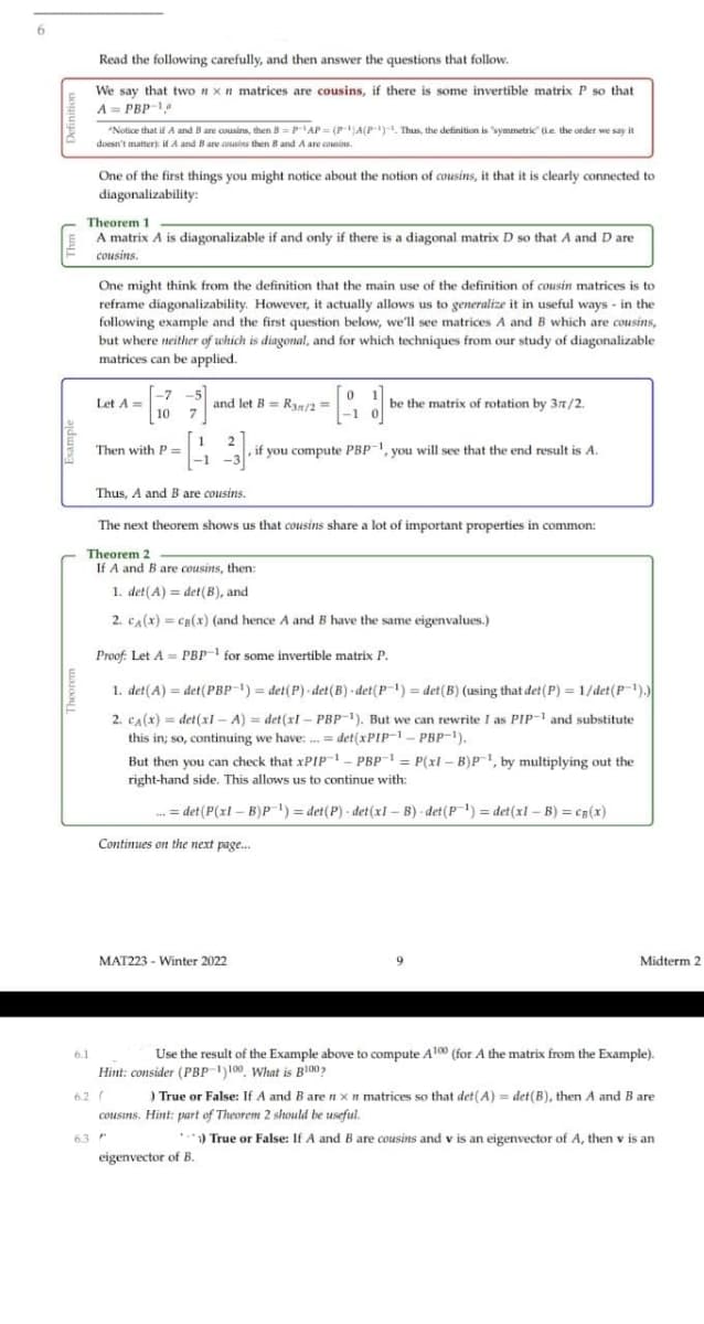 Read the following carefully, and then answer the questions that follow.
We say that two nxn matrices are cousins, if there is some invertible matrix P so that
A = PBP-1
"Notice that if A and B are cousins, then B = PAP = (PA(P). Thus, the definition is symmetric" (ie the order we say it
doesn't matterk if A and B are csasins then B and A are coesins.
One of the first things you might notice about the notion of cousins, it that it is clearly connected to
diagonalizability:
Theorem 1
A matrix A is diagonalizable if and only if there is a diagonal matrix D so that A and D are
cousins.
One might think from the definition that the main use of the definition of cousin matrices is to
reframe diagonalizability. However, it actually allows us to generalize it in useful ways - in the
following example and the first question below, we'll see matrices A and B which are cousins,
but where neither of which is diagonal, and for which techniques from our study of diagonalizable
matrices can be applied.
-7 -5]
Let A=
10
and let B= Ry/2 =
7
be the matrix of rotation by 37/2.
Then with P=
, if you compute PBP1, you will see that the end result is A.
Thus, A and B are cousins.
The next theorem shows us that cousins share a lot of important properties in common:
Theorem 2
If A and B are cousins, then:
1. det(A) = det(B), and
2. CA(x) = cg(x) (and hence A and B have the same eigenvalues.)
Proof: Let A = PBP for some invertible matrix P.
1. det(A) = det(PBP-1) = det(P) - det(B) - det(P') = det(B) (using that det (P) = 1/det(P-1).)
2. CA(x) = det(xl - A) = det (xl – PBP-1). But we can rewrite I as PIP-1 and substitute
this in; so, continuing we have: .= det(xPIPp-1- PBP-1).
But then you can check that XPIP – PBP- = P(xl – B)P, by multiplying out the
right-hand side. This allows us to continue with:
. = det (P(xl – B)P) = det(P) - det (xl – B) - det(P-1) = det(xl – B) = cs(x)
Continues on the next page.
MAT223 - Winter 2022
Midterm 2
6.1
Use the result of the Example above to compute Al00 (for A the matrix from the Example).
Hint: consider (PBP )100, What is Bl00,
6.2 (
cousins. Hint: part of Theorem 2 should be useful.
) True or False: If A and B are nx n matrices so that det(A) = det(B), then A and B are
63
• *) True or False: If A and B are cousins and v is an eigenvector of A, then v is an
eigenvector of B.
