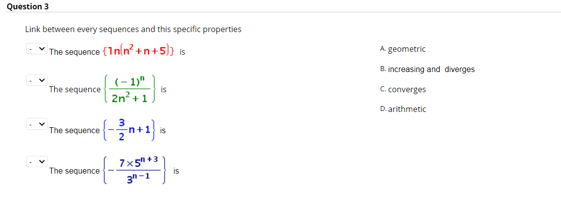 Quèstion 3
Link between every sequences and this specific properties
(In(n? +n+5]} is
The sequence
A. geometric
B. increasing and diverges
(- 1)"
is
The sequence
C. converges
2n? + 1
D. arithmetic
The sequence
n+1} is
7x5" +3
is
The sequence
3n -1
