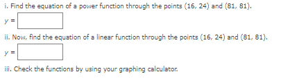 i. Find the equation of a power function through the points (16, 24) and (81, 81).
y
ii. Now, find the equation of a linear function through the points (16, 24) and (81, 81).
iii. Check the functions by using your graphing calculator.
II
