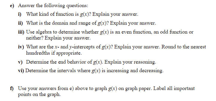e) Answer the following questions:
i) What kind of function is g(x)? Explain your answer.
ii) What is the domain and range of g(x)? Explain your answer.
iii) Use algebra to determine whether g(x) is an even function, an odd funetion or
neither? Explain your answer.
iv) What are the x- and y-intercepts of g(x)? Explain your answer. Round to the nearest
hundredths if appropriate.
v) Determine the end behavior of g(x). Explain your reasoning.
vi) Determine the intervals where g(x) is increasing and decreasing.
f) Use your answers from e) above to graph g(x) on graph paper. Label all important
points on the graph.
