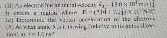 - (II) An electron has an initial velocity Vo = (8.0 × 10 m/s) j.
It enters a region where E = (2.01 +7.0ĵ) × 10¹N/C.
(a) Determine the vector acceleration of the electron.
(b) At what angle is it moving (relative to its initial direc-
tion) at t= 1.0 ns?