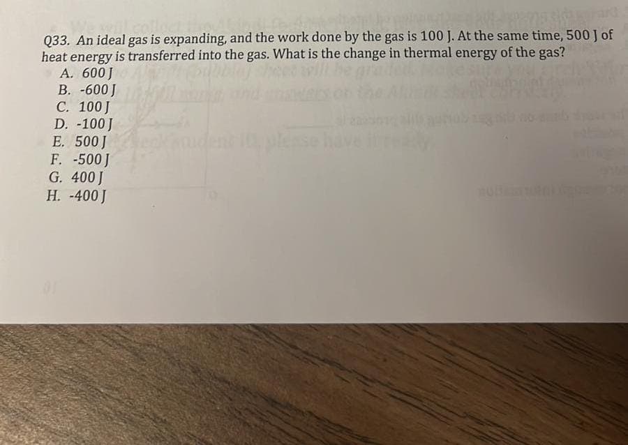 Q33. An ideal gas is expanding, and the work done by the gas is 100 J. At the same time, 500 J of
heat energy is transferred into the gas. What is the change in thermal energy of the gas?
A. 600J
B. -600 J
C. 100 J
D. -100 J
E. 500 J
F. -500 J
G. 400 J
H. -400 J