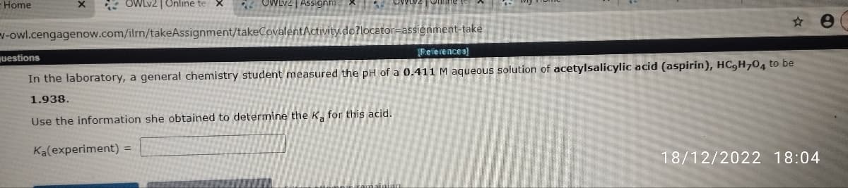 - Home
OWLv2| Online te X 28
v-owl.cengagenow.com/ilmn/takeAssignment/takeCovalent Activity.do?locator-assignment-take
questions
[References]
In the laboratory, a general chemistry student measured the pH of a 0.411 M aqueous solution of acetylsalicylic acid (aspirin), HC,H704 to be
1.938.
Use the information she obtained to determine the Ka for this acid.
Ka(experiment) =
e
18/12/2022 18:04