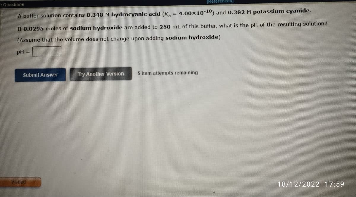 : Questions
[References]
A buffer solution contains 0.348 M hydrocyanic acid (Ka = 4.00×10-10) and 0.382 M potassium cyanide.
If 0.0295 moles of sodium hydroxide are added to 250 mL of this buffer, what is the pH of the resulting solution?
(Assume that the volume does not change upon adding sodium hydroxide)
pH =
Submit Answer
Visited
Try Another Version
5 item attempts remaining
18/12/2022 17:59