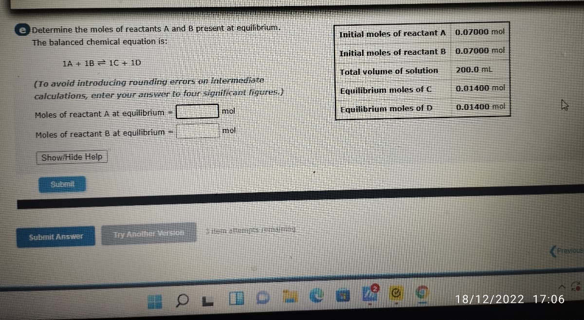 e Determine the moles of reactants A and B present at equilibrium.
The balanced chemical equation is:
1A 1B 1C + 1D
(To avoid introducing rounding errors on intermediate
calculations, enter your answer to four significant figures.)
Moles of reactant A at equilibrium =
Moles of reactant B at equilibrium =
Show/Hide Help
Submit
Submit Answer
Try Another Version
mol
mol
ilem attempts remaining
Initial moles of reactant A
Initial moles of reactant B
Total volume of solution
Equilibrium moles of C
Equilibrium moles of D
OLIO Leo
0.07000 mol
0.07000 mol
200.0 mL
0.01400 mol
0.01400 mol
Previous
18/12/2022 17:06