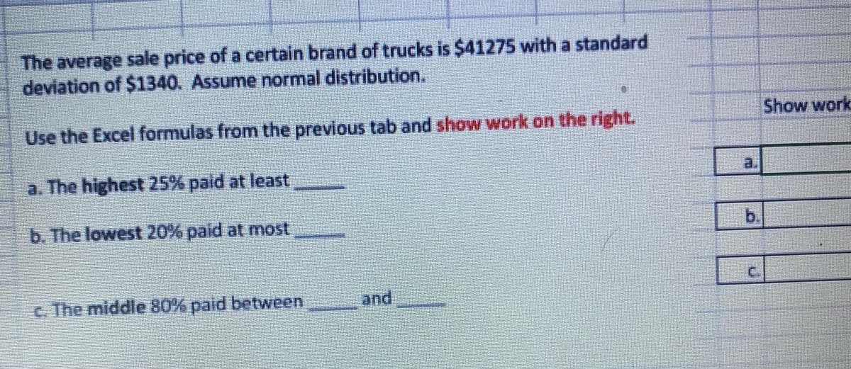 The average sale price of a certain brand of trucks is $41275 with a standard
deviation of $1340. Assume normal distribution.
Show work
Use the Excel formulas from the previous tab and show work on the right.
a. The highest 25% paid at least
a.
b. The lowest 20% paid at most
b.
C.
c. The middle 80% paid between
and
