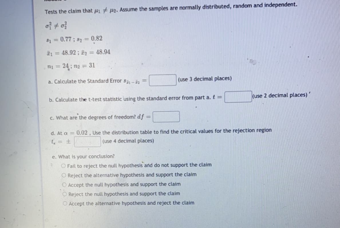 Tests the claim that 1 # p2. Assume the samples are normally distributed, random and independent.
of + o
S1 =0.77 ; s2 = 0.82
E1 = 48.92 ; z2 = 48.94
n1 = 24; n2 = 31
a. Calculate the Standard Error s-, =
(use 3 decimal places)
(use 2 decimal places)
b. Calculate the t-test statistic using the standard error from part a. t =
c. What are the degrees of freedom? df
%3!
d. At a = 0.02, Use the distribution table to find the critical values for the rejection region
t = ±
(use 4 decimal places)
e. What is your conclusion?
O Fail to reject the null hypothesis and do not support the claim
O Reject the alternative hypothesis and support the claim
O Accept the null hypothesis and support the claim
O Reject the null hypothesis and support the claim
O Accept the alternative hypothesis and reject the claim
