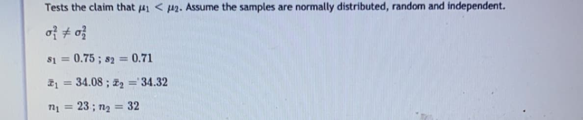 Tests the claim that 41 < 42. Assume the samples are normally distributed, random and independent.
of + o}
s1 = 0.75 ; s2 = 0.71
1 = 34.08 ; z2 = 34.32
n1 = 23; n2 = 32
%3D
