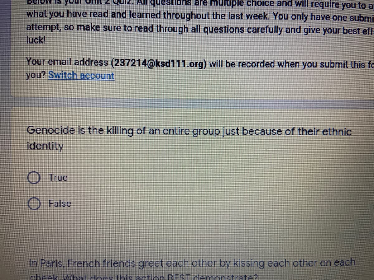 All questionS are multiple choice and will require you to a
what you have read and learned throughout the last week. You only have one submi
attempt, so make sure to read through all questions carefully and give your best eff-
luck!
Your email address (237214@ksd111.org) will be recorded when you submit this fe
you? Switch account
Genocide is the killing of an entire group just because of their ethnic
identity
True
False
In Paris, French friends greet each other by kissing each other on each
cheek What doec thie action REST demonstrate?
