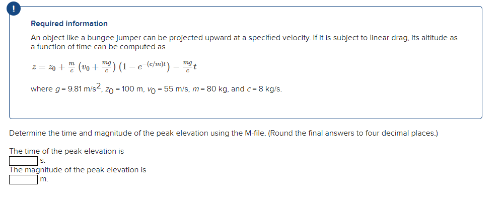 Required information
An object like a bungee jumper can be projected upward at a specified velocity. If it is subject to linear drag, its altitude as
a function of time can be computed as
z = z0 + " (vo + ) (1 – e
mg
t
where g= 9.81 m/s2, zo = 100 m, vo = 55 m/s, m= 80 kg, and c= 8 kg/s.
Determine the time and magnitude of the peak elevation using the M-file. (Round the final answers to four decimal places.)
The time of the peak elevation is
The magnitude of the peak elevation is
m.
