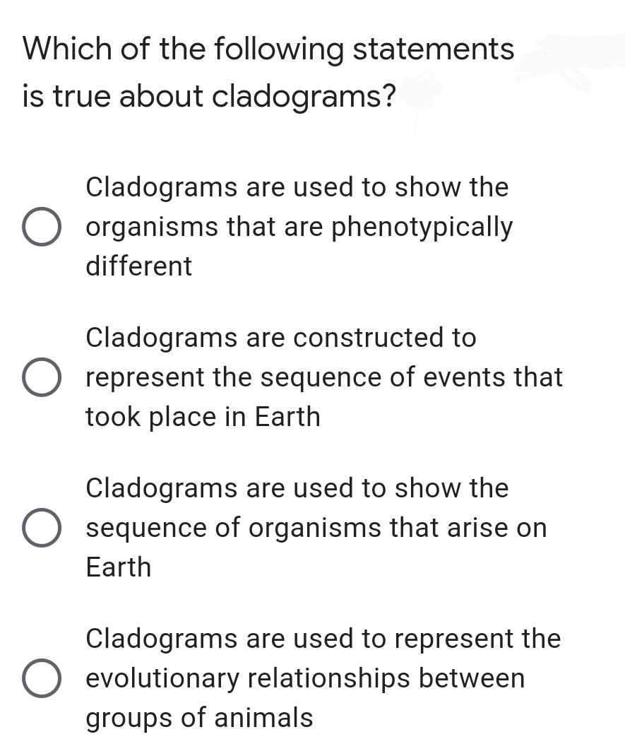 Which of the following statements
is true about cladograms?
Cladograms are used to show the
organisms that are phenotypically
different
Cladograms are constructed to
represent the sequence of events that
took place in Earth
Cladograms are used to show the
sequence of organisms that arise on
Earth
Cladograms are used to represent the
evolutionary relationships between
groups of animals
