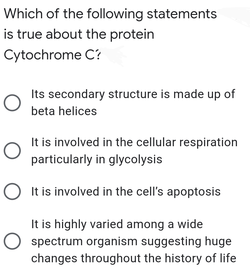 Which of the following statements
is true about the protein
Cytochrome C?
Its secondary structure is made up of
beta helices
It is involved in the cellular respiration
particularly in glycolysis
O It is involved in the cell's apoptosis
It is highly varied among a wide
spectrum organism suggesting huge
changes throughout the history of life
