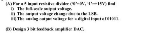 (A) For a 5 input resistive divider ('0-0V, 1'-+15V) find
i) The full-scale output voltage.
ii) The output voltage change due to the LSB.
iii) The analog output voltage for a digital input of 01011.
(B) Design 3 bit feedback amplifier DAC.
