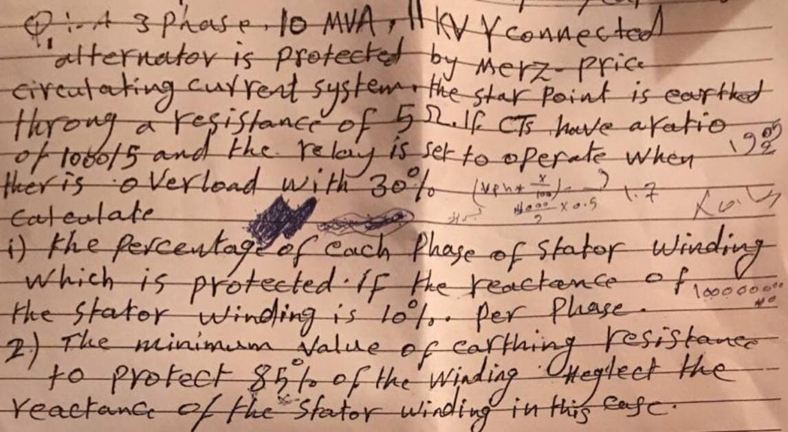 QiA 3 Phase 10 MVA KV y connected
alternator is protected by merz- price
civentating current system, the star Point is earthed
therong a resistance of 52. If CTS have afatio
of 1000/5 and the relay is set to operate when
ther is overload with 30% (xen+ ) )
Cateolate
M
1905
Xav
40x0.5
1) the percentage of each phase of stator Winding
which is protected. If the reactance of 1000000"
the stator winding is tot. Per Phase.
2) The minimum value of carthing resistance
to protect 85% of the Winding Heglect the
to
reactance of the Stator winding in this case.